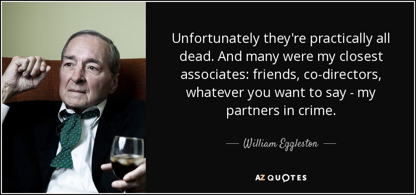 Unfortunately they're practically all dead. And many were my closest associates: friends, co-directors, whatever you want to say - my partners in crime. - William Eggleston