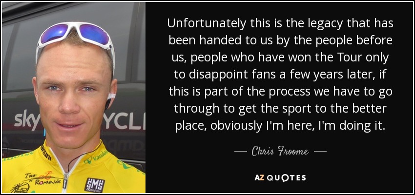 Unfortunately this is the legacy that has been handed to us by the people before us, people who have won the Tour only to disappoint fans a few years later, if this is part of the process we have to go through to get the sport to the better place, obviously I'm here, I'm doing it. - Chris Froome