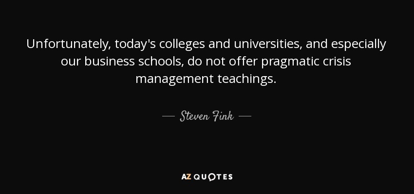 Unfortunately, today's colleges and universities, and especially our business schools, do not offer pragmatic crisis management teachings. - Steven Fink