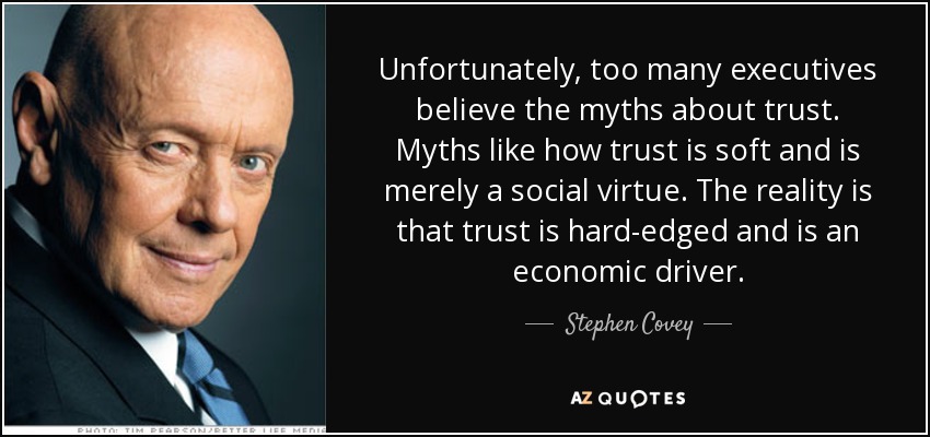 Unfortunately, too many executives believe the myths about trust. Myths like how trust is soft and is merely a social virtue. The reality is that trust is hard-edged and is an economic driver. - Stephen Covey
