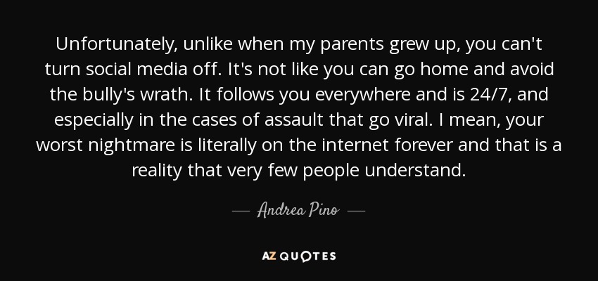 Unfortunately, unlike when my parents grew up, you can't turn social media off. It's not like you can go home and avoid the bully's wrath. It follows you everywhere and is 24/7, and especially in the cases of assault that go viral. I mean, your worst nightmare is literally on the internet forever and that is a reality that very few people understand. - Andrea Pino