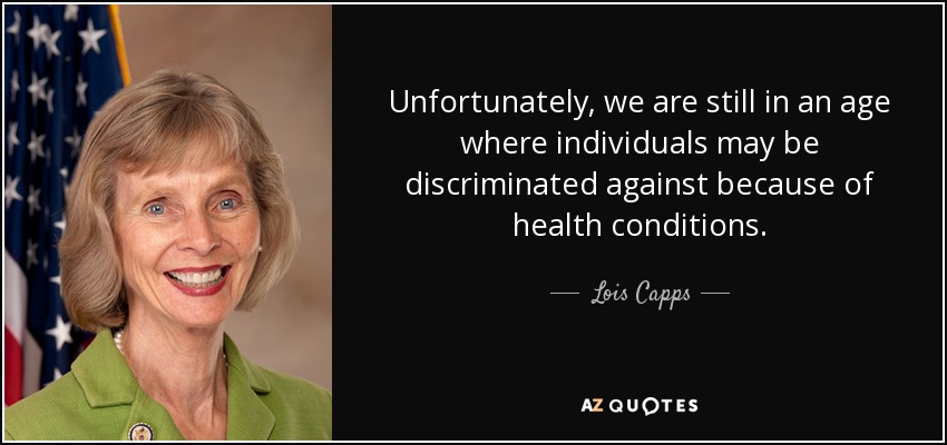 Unfortunately, we are still in an age where individuals may be discriminated against because of health conditions. - Lois Capps