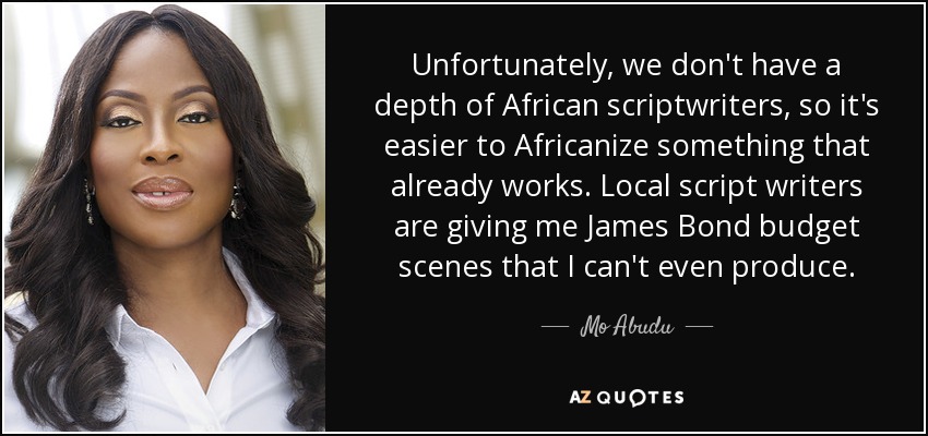 Unfortunately, we don't have a depth of African scriptwriters, so it's easier to Africanize something that already works. Local script writers are giving me James Bond budget scenes that I can't even produce. - Mo Abudu