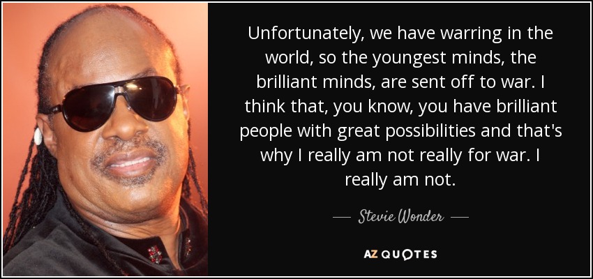 Unfortunately, we have warring in the world, so the youngest minds, the brilliant minds, are sent off to war. I think that, you know, you have brilliant people with great possibilities and that's why I really am not really for war. I really am not. - Stevie Wonder