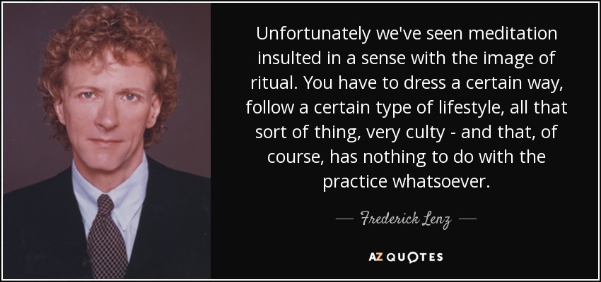 Unfortunately we've seen meditation insulted in a sense with the image of ritual. You have to dress a certain way, follow a certain type of lifestyle, all that sort of thing, very culty - and that, of course, has nothing to do with the practice whatsoever. - Frederick Lenz