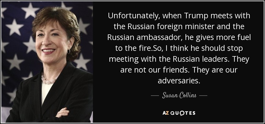 Unfortunately, when Trump meets with the Russian foreign minister and the Russian ambassador, he gives more fuel to the fire.So, I think he should stop meeting with the Russian leaders. They are not our friends. They are our adversaries. - Susan Collins