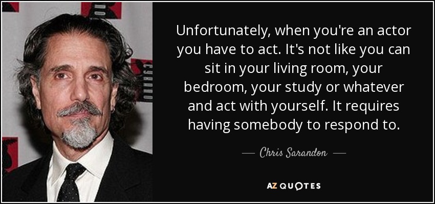 Unfortunately, when you're an actor you have to act. It's not like you can sit in your living room, your bedroom, your study or whatever and act with yourself. It requires having somebody to respond to. - Chris Sarandon