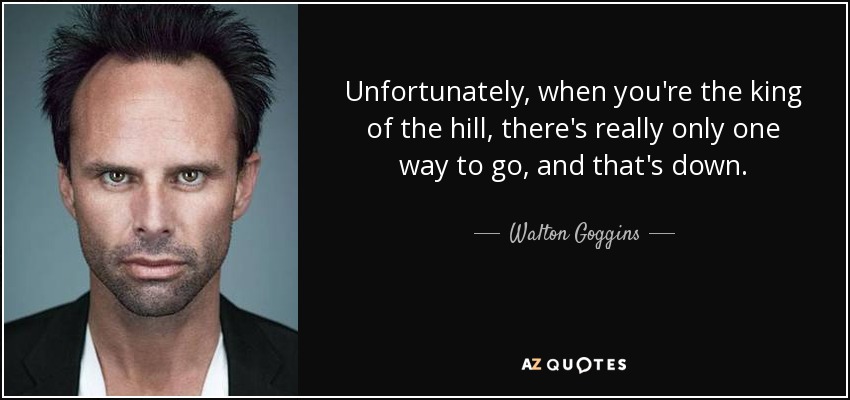 Unfortunately, when you're the king of the hill, there's really only one way to go, and that's down. - Walton Goggins