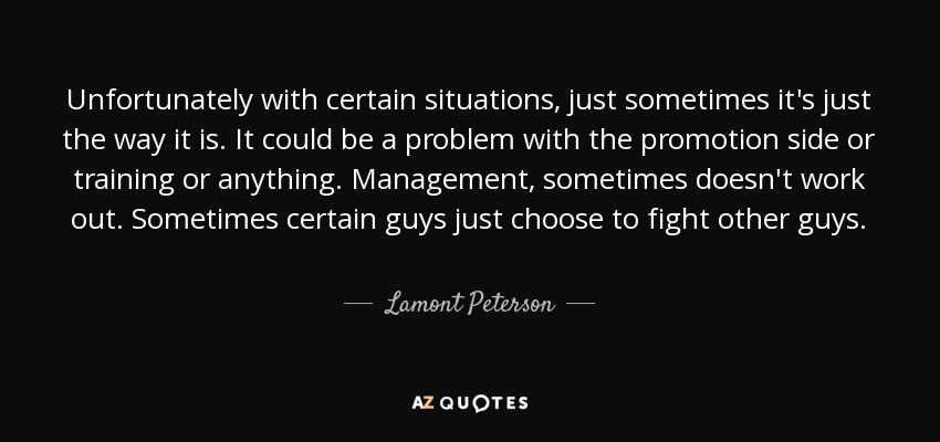 Unfortunately with certain situations, just sometimes it's just the way it is. It could be a problem with the promotion side or training or anything. Management, sometimes doesn't work out. Sometimes certain guys just choose to fight other guys. - Lamont Peterson