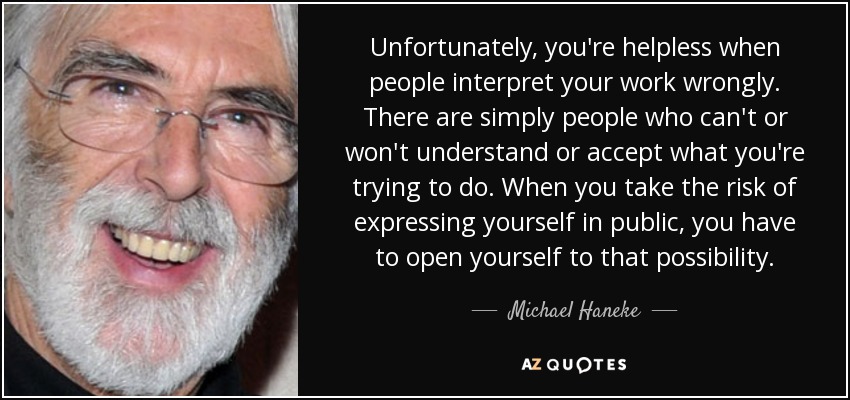 Unfortunately, you're helpless when people interpret your work wrongly. There are simply people who can't or won't understand or accept what you're trying to do. When you take the risk of expressing yourself in public, you have to open yourself to that possibility. - Michael Haneke