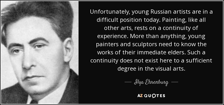 Unfortunately, young Russian artists are in a difficult position today. Painting, like all other arts, rests on a continuity of experience. More than anything, young painters and sculptors need to know the works of their immediate elders. Such a continuity does not exist here to a sufficient degree in the visual arts. - Ilya Ehrenburg