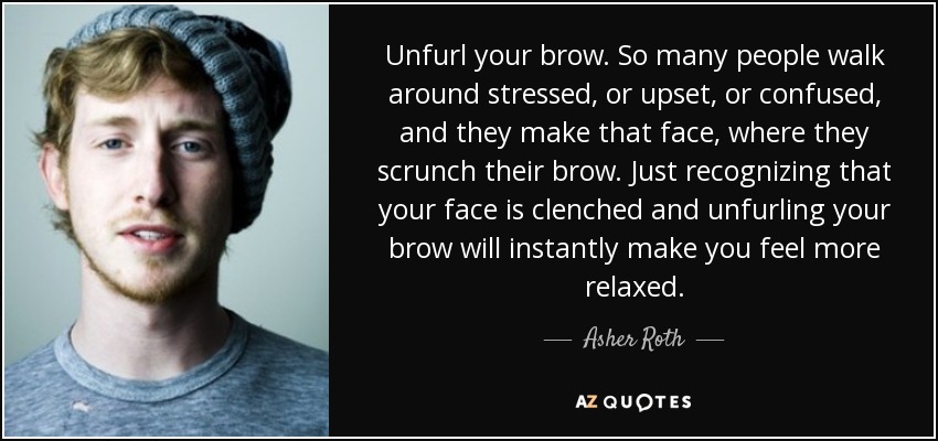 Unfurl your brow. So many people walk around stressed, or upset, or confused, and they make that face, where they scrunch their brow. Just recognizing that your face is clenched and unfurling your brow will instantly make you feel more relaxed. - Asher Roth