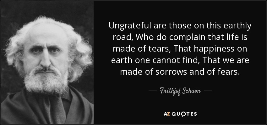 Ungrateful are those on this earthly road, Who do complain that life is made of tears, That happiness on earth one cannot find, That we are made of sorrows and of fears. - Frithjof Schuon