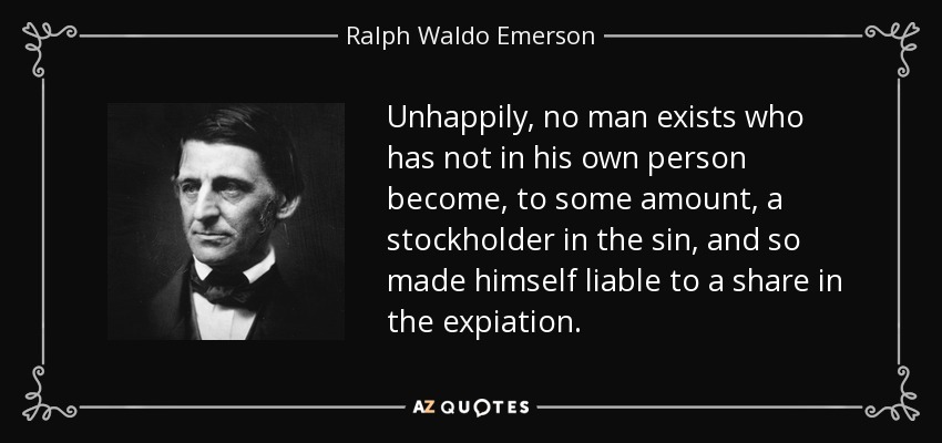 Unhappily, no man exists who has not in his own person become, to some amount, a stockholder in the sin, and so made himself liable to a share in the expiation. - Ralph Waldo Emerson