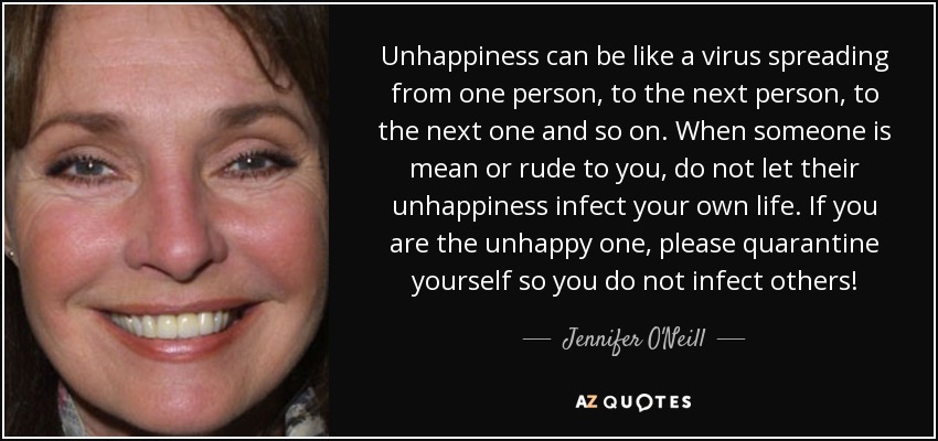 Unhappiness can be like a virus spreading from one person, to the next person, to the next one and so on. When someone is mean or rude to you, do not let their unhappiness infect your own life. If you are the unhappy one, please quarantine yourself so you do not infect others! - Jennifer O'Neill