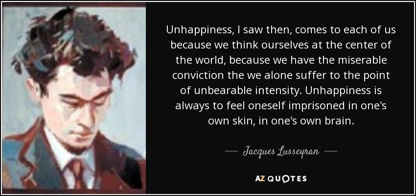 Unhappiness, I saw then, comes to each of us because we think ourselves at the center of the world, because we have the miserable conviction the we alone suffer to the point of unbearable intensity. Unhappiness is always to feel oneself imprisoned in one's own skin, in one's own brain. - Jacques Lusseyran Unhappiness, I saw then, comes to each of us because we think ourselves at the center of the world, because we have the miserable conviction the we alone suffer to the point of unbearable intensity. Unhappiness is always to feel oneself imprisoned in one's own skin, in one's own brain. - Jacques Lusseyran