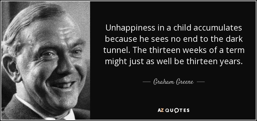 Unhappiness in a child accumulates because he sees no end to the dark tunnel. The thirteen weeks of a term might just as well be thirteen years. - Graham Greene