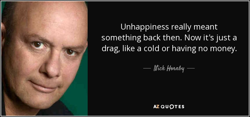 Unhappiness really meant something back then. Now it's just a drag, like a cold or having no money. - Nick Hornby