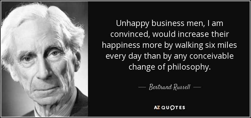Unhappy business men, I am convinced, would increase their happiness more by walking six miles every day than by any conceivable change of philosophy. - Bertrand Russell