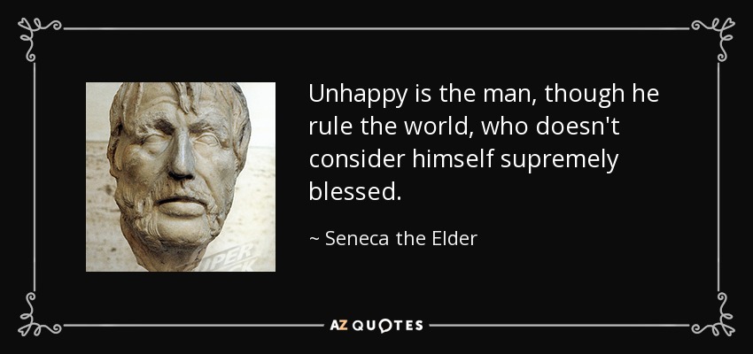 Unhappy is the man, though he rule the world, who doesn't consider himself supremely blessed. - Seneca the Elder