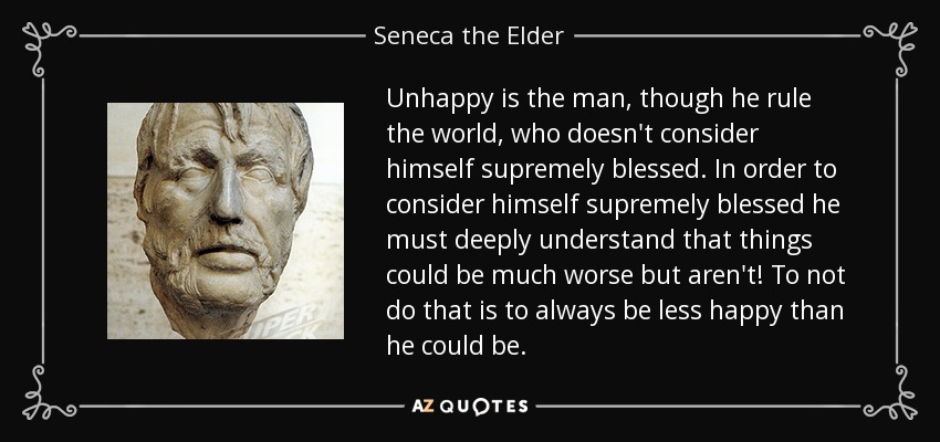 Unhappy is the man, though he rule the world, who doesn't consider himself supremely blessed. In order to consider himself supremely blessed he must deeply understand that things could be much worse but aren't! To not do that is to always be less happy than he could be. - Seneca the Elder