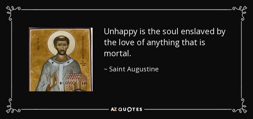 Unhappy is the soul enslaved by the love of anything that is mortal. - Saint Augustine