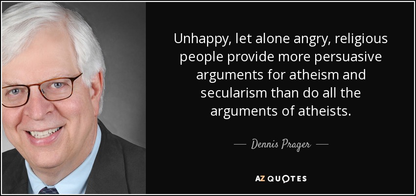 Unhappy, let alone angry, religious people provide more persuasive arguments for atheism and secularism than do all the arguments of atheists. - Dennis Prager