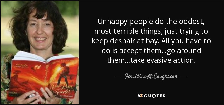 Unhappy people do the oddest, most terrible things, just trying to keep despair at bay. All you have to do is accept them...go around them...take evasive action. - Geraldine McCaughrean