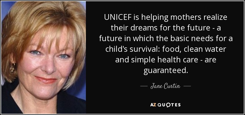 UNICEF is helping mothers realize their dreams for the future - a future in which the basic needs for a child's survival: food, clean water and simple health care - are guaranteed. - Jane Curtin