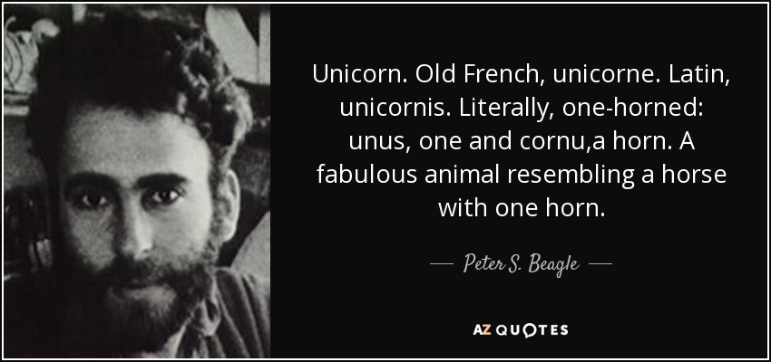 Unicorn. Old French, unicorne. Latin, unicornis. Literally, one-horned: unus, one and cornu,a horn. A fabulous animal resembling a horse with one horn. - Peter S. Beagle