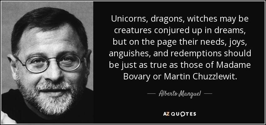 Unicorns, dragons, witches may be creatures conjured up in dreams, but on the page their needs, joys, anguishes, and redemptions should be just as true as those of Madame Bovary or Martin Chuzzlewit. - Alberto Manguel