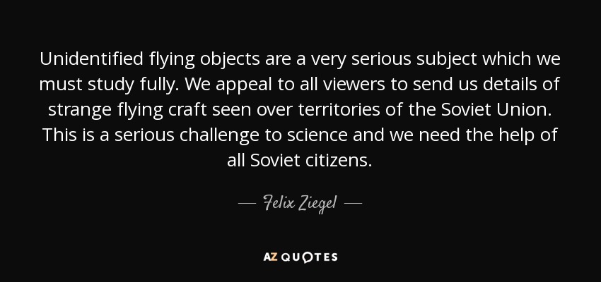 Unidentified flying objects are a very serious subject which we must study fully. We appeal to all viewers to send us details of strange flying craft seen over territories of the Soviet Union. This is a serious challenge to science and we need the help of all Soviet citizens. - Felix Ziegel