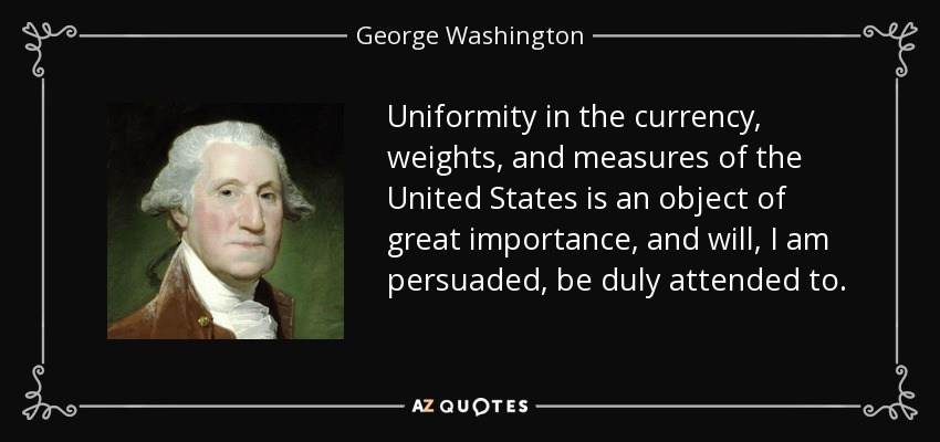 Uniformity in the currency, weights, and measures of the United States is an object of great importance, and will, I am persuaded, be duly attended to. - George Washington