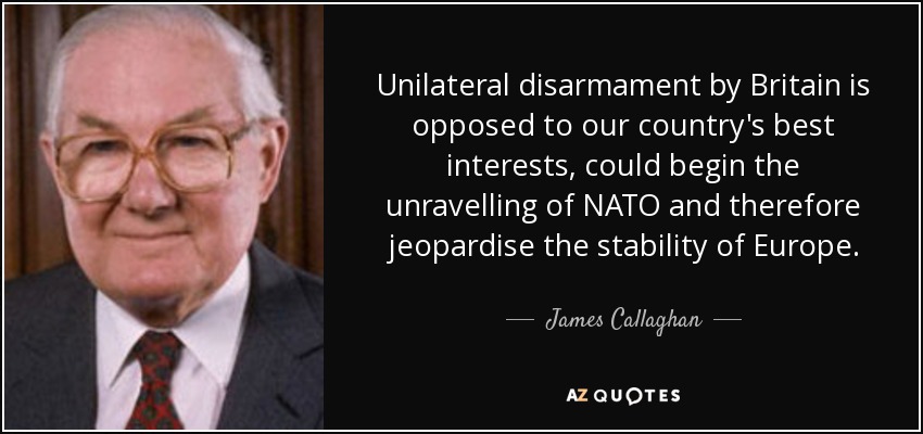 Unilateral disarmament by Britain is opposed to our country's best interests, could begin the unravelling of NATO and therefore jeopardise the stability of Europe. - James Callaghan
