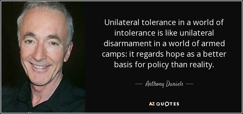 Unilateral tolerance in a world of intolerance is like unilateral disarmament in a world of armed camps: it regards hope as a better basis for policy than reality. - Anthony Daniels
