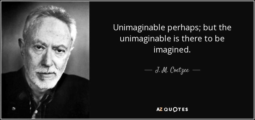 Unimaginable perhaps; but the unimaginable is there to be imagined. - J. M. Coetzee