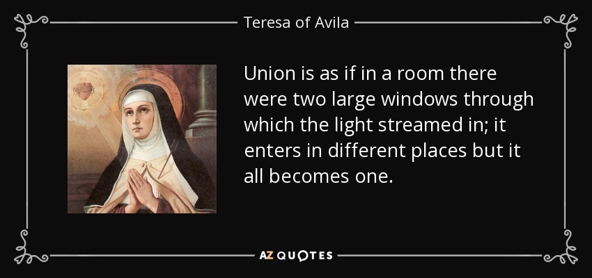 Union is as if in a room there were two large windows through which the light streamed in; it enters in different places but it all becomes one. - Teresa of Avila