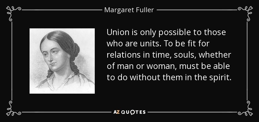 Union is only possible to those who are units. To be fit for relations in time, souls, whether of man or woman, must be able to do without them in the spirit. - Margaret Fuller