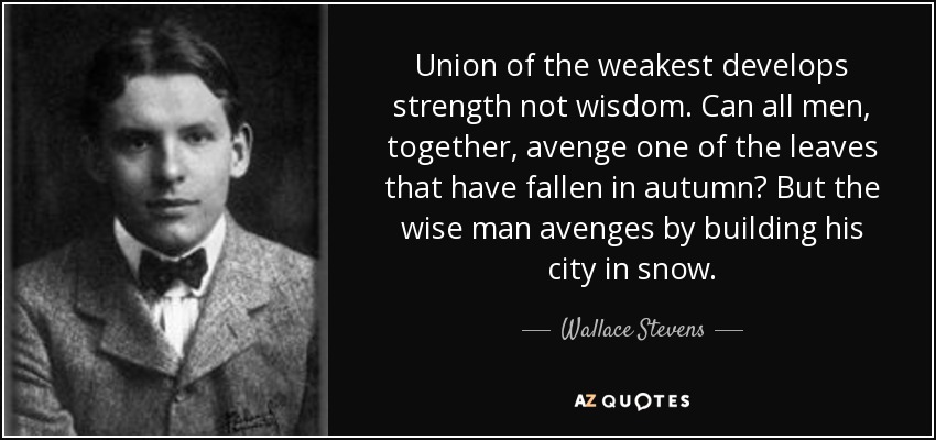 Union of the weakest develops strength not wisdom. Can all men, together, avenge one of the leaves that have fallen in autumn? But the wise man avenges by building his city in snow. - Wallace Stevens