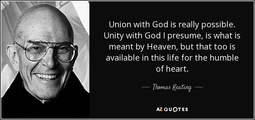 Union with God is really possible. Unity with God I presume, is what is meant by Heaven, but that too is available in this life for the humble of heart. - Thomas Keating