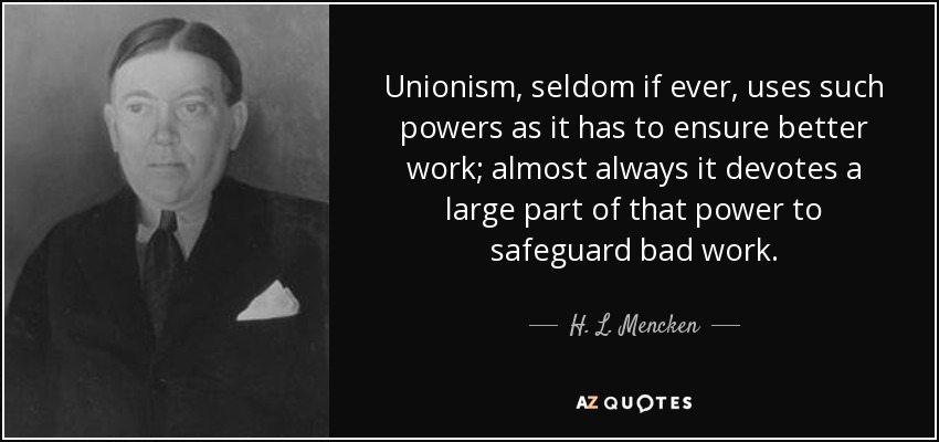 Unionism, seldom if ever, uses such powers as it has to ensure better work; almost always it devotes a large part of that power to safeguard bad work. - H. L. Mencken
