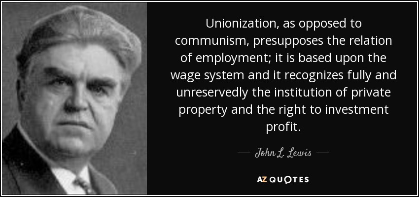 Unionization, as opposed to communism, presupposes the relation of employment; it is based upon the wage system and it recognizes fully and unreservedly the institution of private property and the right to investment profit. - John L. Lewis