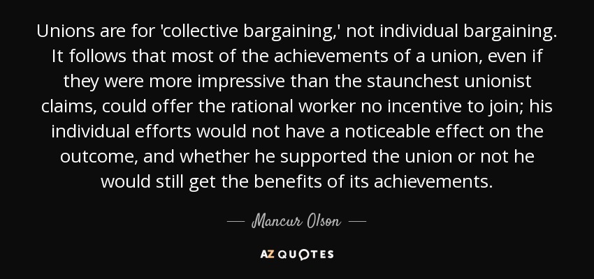 Unions are for 'collective bargaining,' not individual bargaining. It follows that most of the achievements of a union, even if they were more impressive than the staunchest unionist claims, could offer the rational worker no incentive to join; his individual efforts would not have a noticeable effect on the outcome, and whether he supported the union or not he would still get the benefits of its achievements. - Mancur Olson