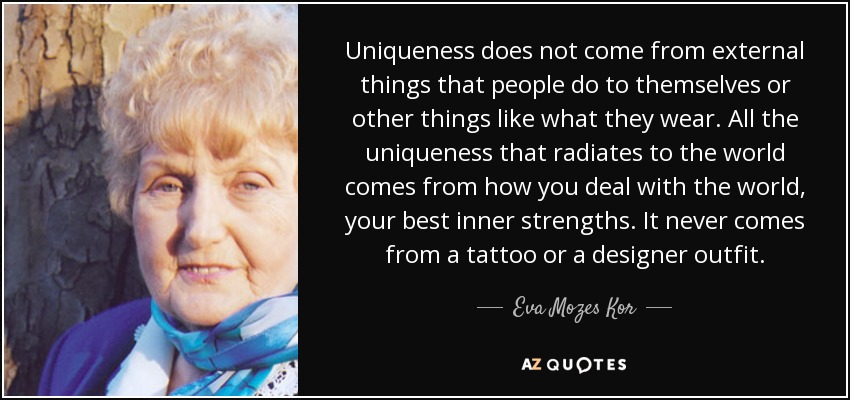 Uniqueness does not come from external things that people do to themselves or other things like what they wear. All the uniqueness that radiates to the world comes from how you deal with the world, your best inner strengths. It never comes from a tattoo or a designer outfit. - Eva Mozes Kor