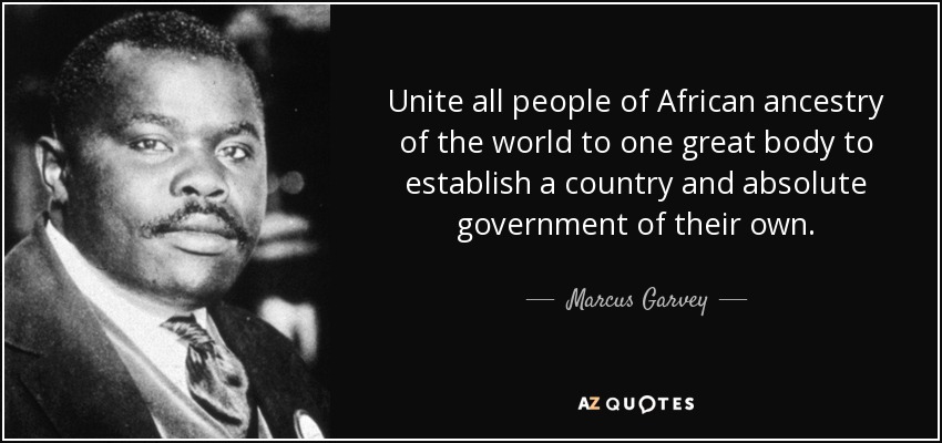 Unite all people of African ancestry of the world to one great body to establish a country and absolute government of their own. - Marcus Garvey