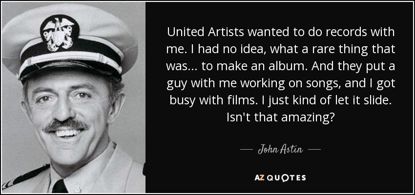 United Artists wanted to do records with me. I had no idea, what a rare thing that was... to make an album. And they put a guy with me working on songs, and I got busy with films. I just kind of let it slide. Isn't that amazing? - John Astin