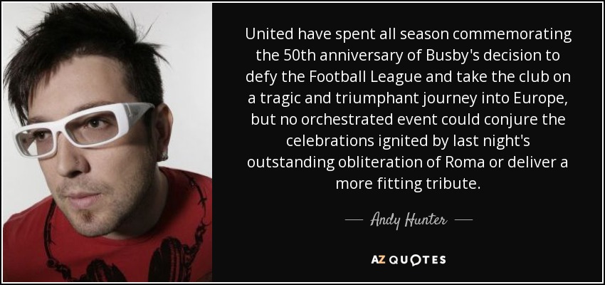 United have spent all season commemorating the 50th anniversary of Busby's decision to defy the Football League and take the club on a tragic and triumphant journey into Europe, but no orchestrated event could conjure the celebrations ignited by last night's outstanding obliteration of Roma or deliver a more fitting tribute. - Andy Hunter