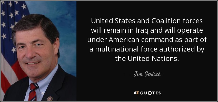 United States and Coalition forces will remain in Iraq and will operate under American command as part of a multinational force authorized by the United Nations. - Jim Gerlach