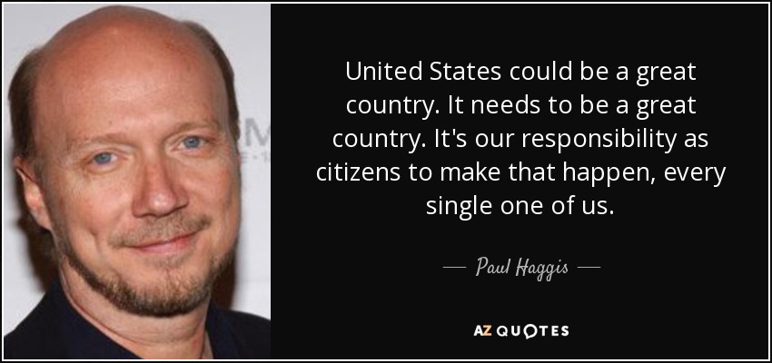 United States could be a great country. It needs to be a great country. It's our responsibility as citizens to make that happen, every single one of us. - Paul Haggis