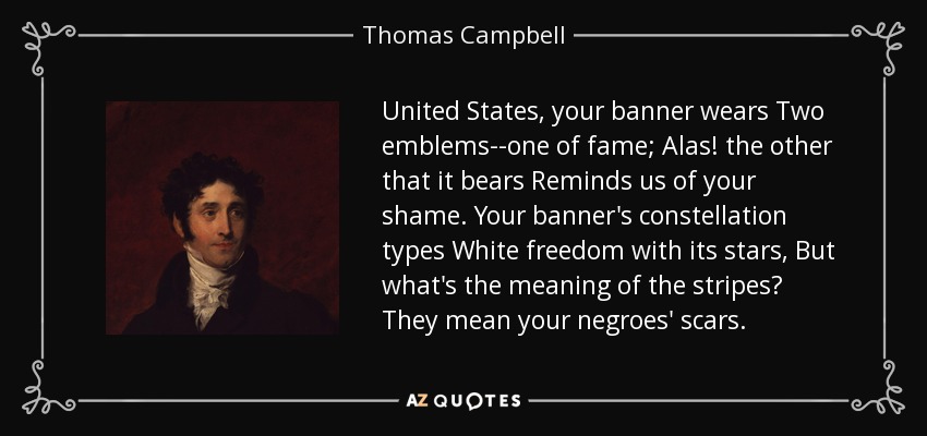 United States, your banner wears Two emblems--one of fame; Alas! the other that it bears Reminds us of your shame. Your banner's constellation types White freedom with its stars, But what's the meaning of the stripes? They mean your negroes' scars. - Thomas Campbell